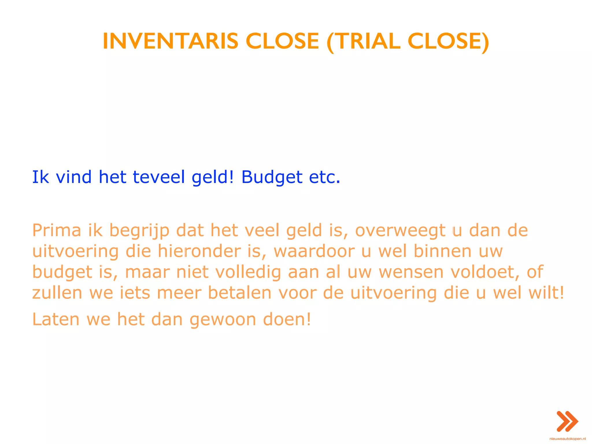 INVENTARIS CLOSE (TRIAL CLOSE)
Ik vind het teveel geld! Budget etc.
Prima ik begrijp dat het veel geld is, overweegt u dan de
uitvoering die hieronder is, waardoor u wel binnen uw
budget is, maar niet volledig aan al uw wensen voldoet, of
zullen we iets meer betalen voor de uitvoering die u wel wilt!
Laten we het dan gewoon doen!
 