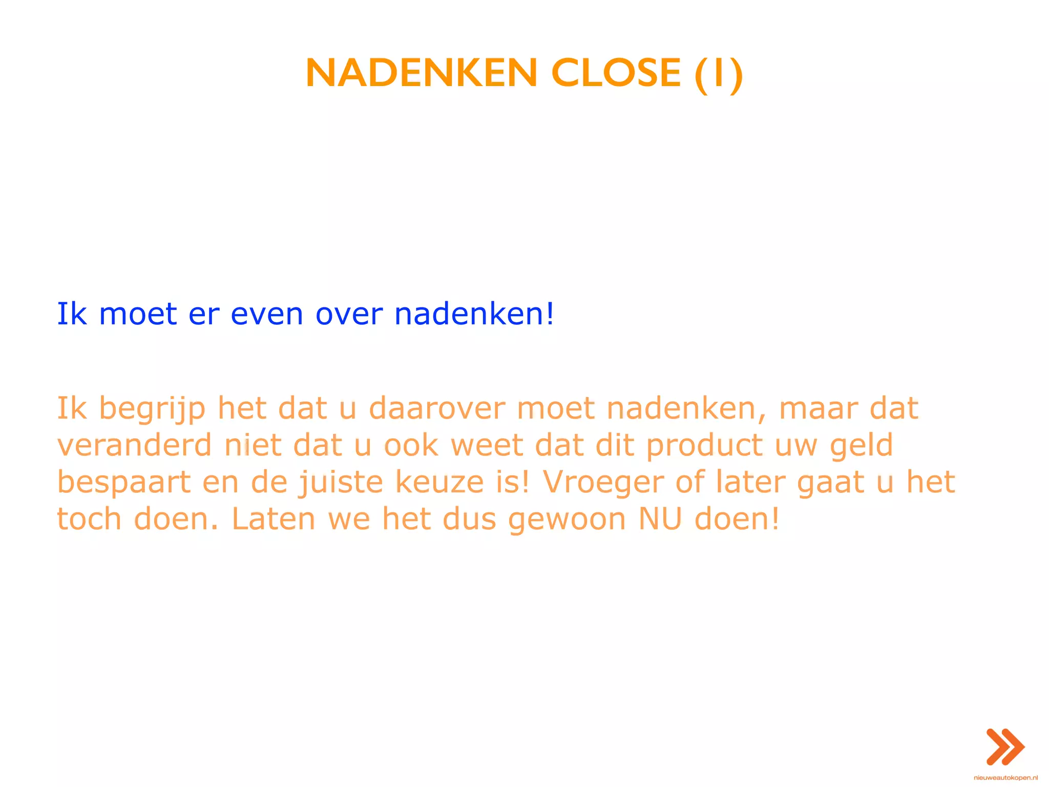 NADENKEN CLOSE (1)
Ik moet er even over nadenken!
Ik begrijp het dat u daarover moet nadenken, maar dat
veranderd niet dat u ook weet dat dit product uw geld
bespaart en de juiste keuze is! Vroeger of later gaat u het
toch doen. Laten we het dus gewoon NU doen!
 