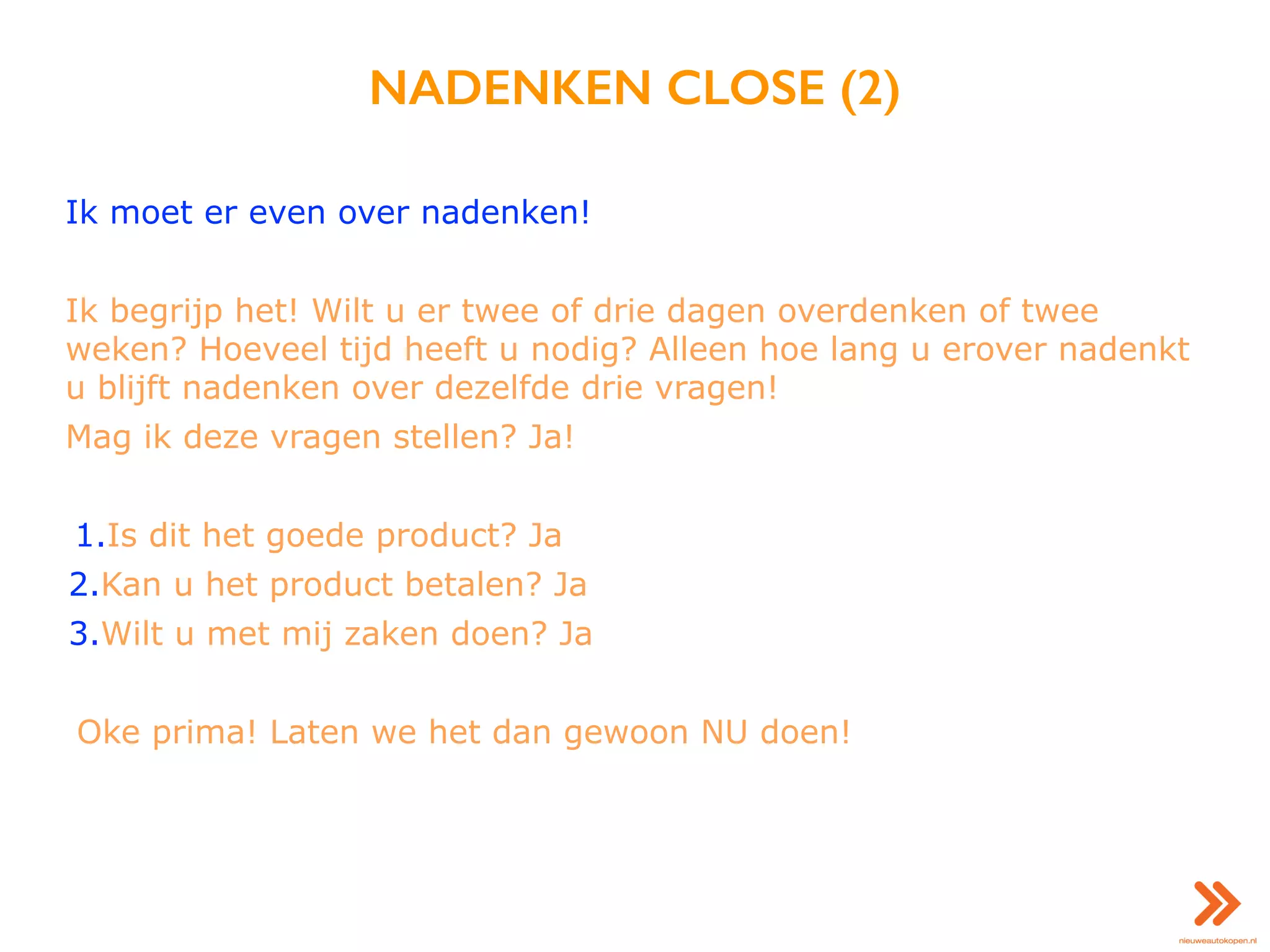 NADENKEN CLOSE (2)
Ik moet er even over nadenken!
Ik begrijp het! Wilt u er twee of drie dagen overdenken of twee
weken? Hoeveel tijd heeft u nodig? Alleen hoe lang u erover nadenkt
u blijft nadenken over dezelfde drie vragen!
Mag ik deze vragen stellen? Ja!
1.Is dit het goede product? Ja
2.Kan u het product betalen? Ja
3.Wilt u met mij zaken doen? Ja
Oke prima! Laten we het dan gewoon NU doen!
 