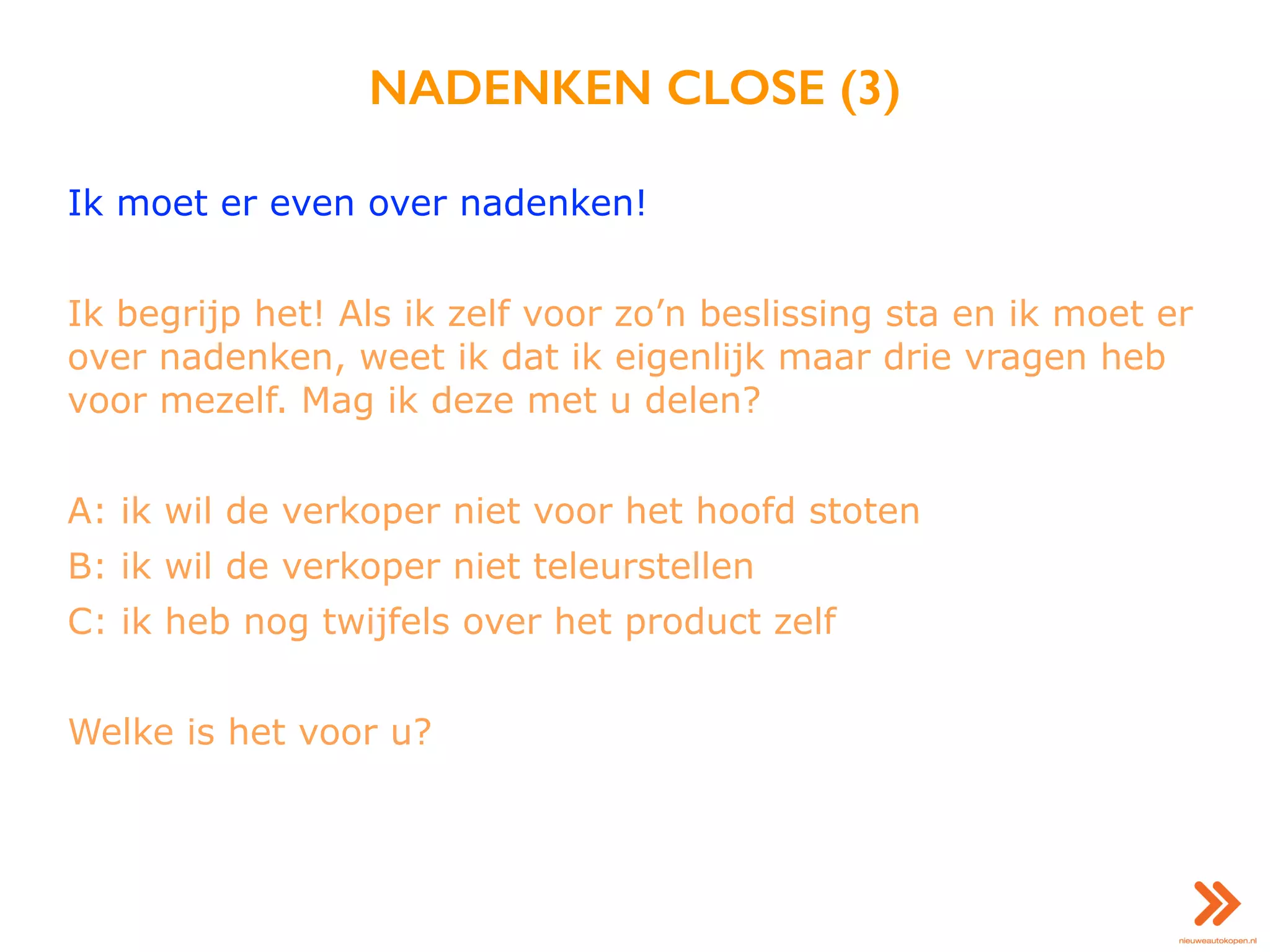 NADENKEN CLOSE (3)
Ik moet er even over nadenken!
Ik begrijp het! Als ik zelf voor zo’n beslissing sta en ik moet er
over nadenken, weet ik dat ik eigenlijk maar drie vragen heb
voor mezelf. Mag ik deze met u delen?
A: ik wil de verkoper niet voor het hoofd stoten
B: ik wil de verkoper niet teleurstellen
C: ik heb nog twijfels over het product zelf
Welke is het voor u?
 