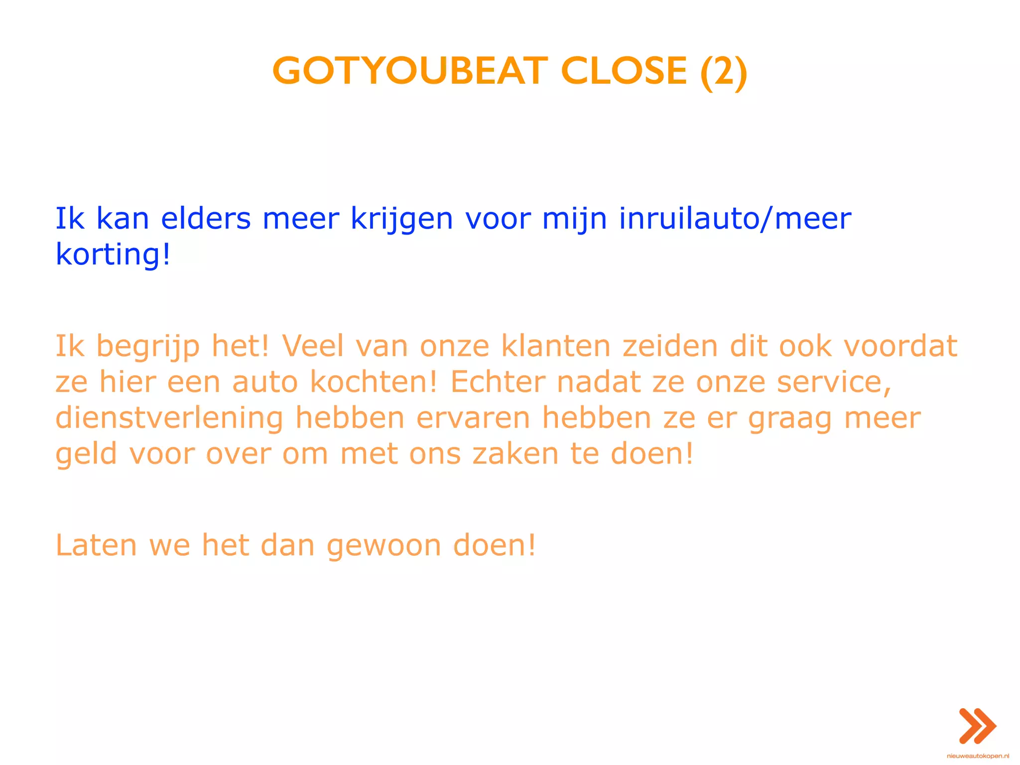 GOTYOUBEAT CLOSE (2)
Ik kan elders meer krijgen voor mijn inruilauto/meer
korting!
Ik begrijp het! Veel van onze klanten zeiden dit ook voordat
ze hier een auto kochten! Echter nadat ze onze service,
dienstverlening hebben ervaren hebben ze er graag meer
geld voor over om met ons zaken te doen!
Laten we het dan gewoon doen!
 
