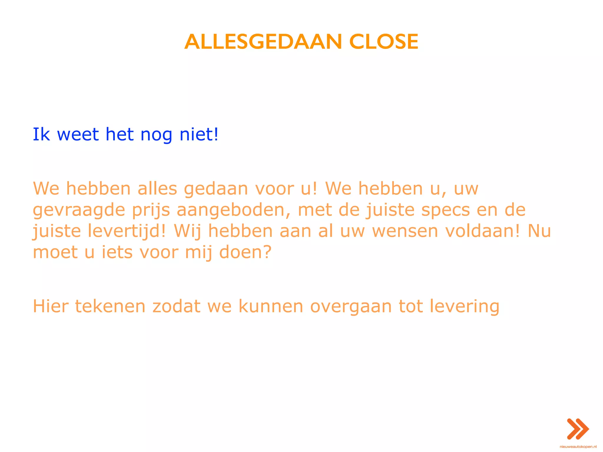 ALLESGEDAAN CLOSE
Ik weet het nog niet!
We hebben alles gedaan voor u! We hebben u, uw
gevraagde prijs aangeboden, met de juiste specs en de
juiste levertijd! Wij hebben aan al uw wensen voldaan! Nu
moet u iets voor mij doen?
Hier tekenen zodat we kunnen overgaan tot levering
 