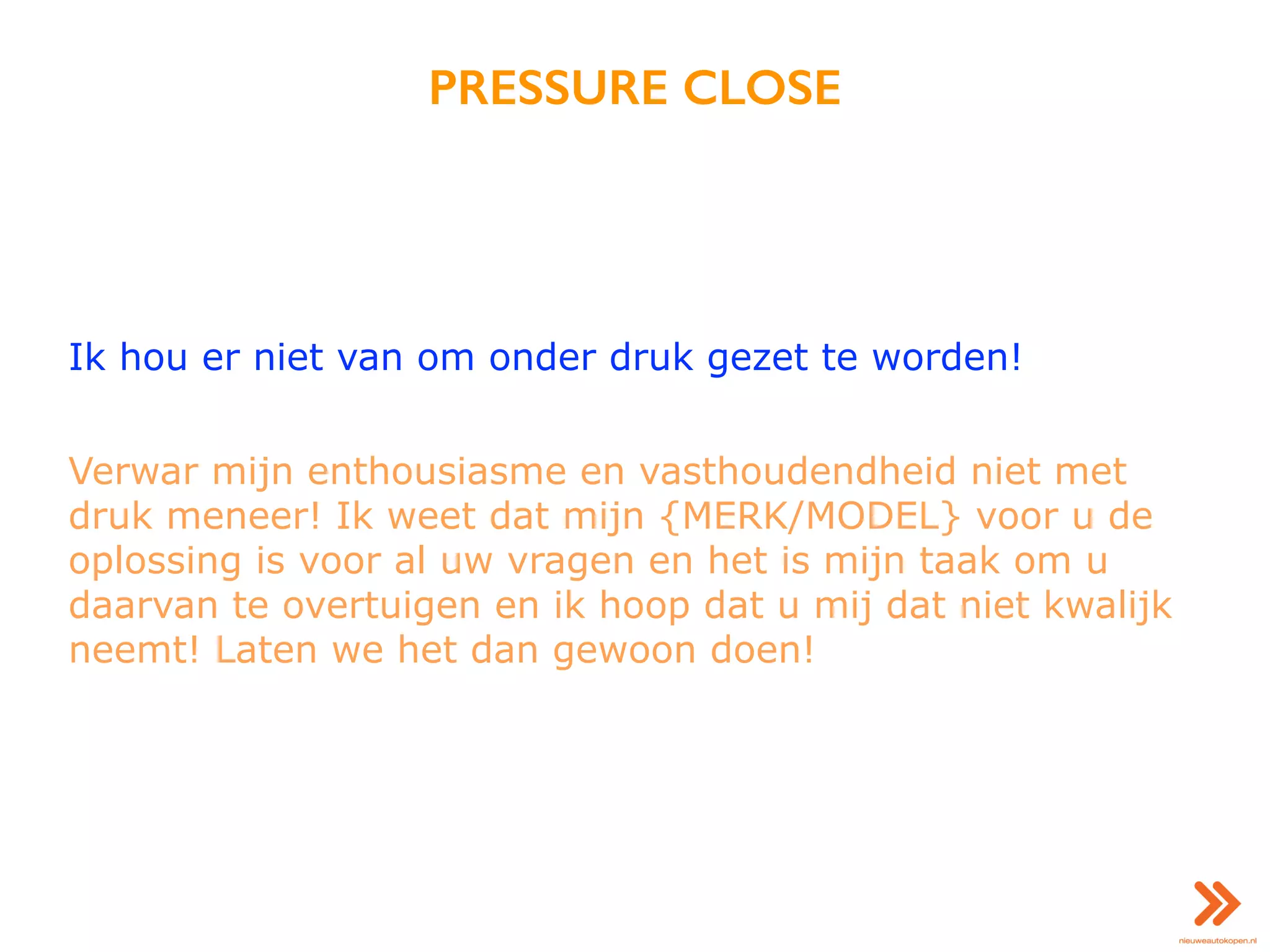 PRESSURE CLOSE
Ik hou er niet van om onder druk gezet te worden!
Verwar mijn enthousiasme en vasthoudendheid niet met
druk meneer! Ik weet dat mijn {MERK/MODEL} voor u de
oplossing is voor al uw vragen en het is mijn taak om u
daarvan te overtuigen en ik hoop dat u mij dat niet kwalijk
neemt! Laten we het dan gewoon doen!
 