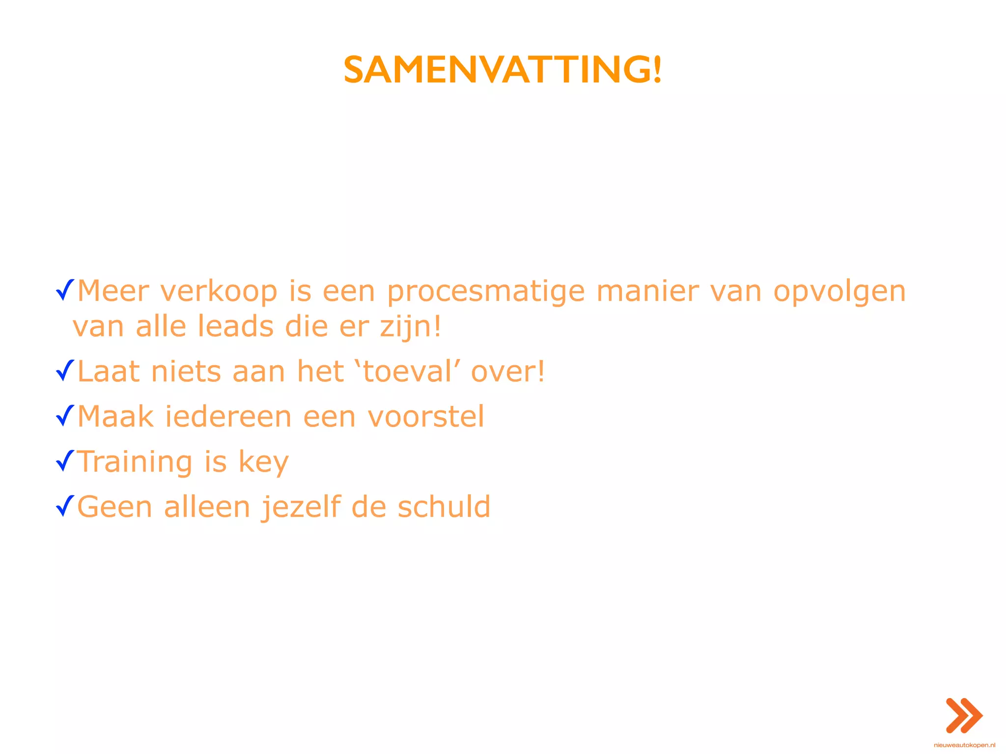 SAMENVATTING!
✓Meer verkoop is een procesmatige manier van opvolgen
van alle leads die er zijn!
✓Laat niets aan het ‘toeval’ over!
✓Maak iedereen een voorstel
✓Training is key
✓Geen alleen jezelf de schuld
 