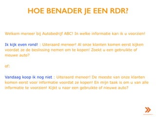 HOE BENADER JE EEN RDR?
Welkom meneer bij Autobedrijf ABC! In welke informatie kan ik u voorzien!
Ik kijk even rond! : Uiteraard meneer! Al onze klanten komen eerst kijken
voordat ze de beslissing nemen om te kopen! Zoekt u een gebruikte of
nieuwe auto?
of:
Vandaag koop ik nog niet : Uiteraard meneer! De meeste van onze klanten
komen eerst voor informatie voordat ze kopen! En mijn taak is om u van alle
informatie te voorzien! Kijkt u naar een gebruikte of nieuwe auto?
 