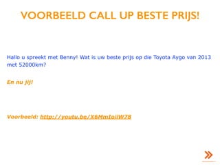VOORBEELD CALL UP BESTE PRIJS!
Hallo u spreekt met Benny! Wat is uw beste prijs op die Toyota Aygo van 2013
met 52000km?
En nu jij!
Voorbeeld: http://youtu.be/X6MmIoiiW78
 