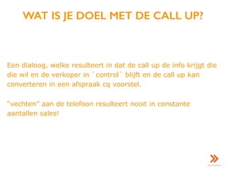 WAT IS JE DOEL MET DE CALL UP?
Een dialoog, welke resulteert in dat de call up de info krijgt die
die wil en de verkoper in `control` blijft en de call up kan
converteren in een afspraak cq voorstel.
“vechten” aan de telefoon resulteert nooit in constante
aantallen sales!
 