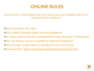 ONLINE RULES
Succesvol zijn in leads betekent dat je je moet houden aan bepaalde regels om je
conversieratio te verbeteren!
✦Altijd eerst bellen, dan mailen
✦Geen contact? Opvolgen volgens een opvolgingsproces
✦Elk contact afsluiten met een vervolgafspraak en gesprekverslag in CRM/Logboek
✦Elke mail afsluiten met een vraagteken & onderwerp veranderen?
✦Elke aanvraag, voorstel maken en opvolgen tot een Ja of een Nee!
✦Voorbeeld Nikki: https://drive.google.com/drive/u/0/#search?q=nikki
 