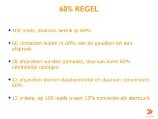 60% REGEL
✦ 100 leads, daarvan bereik je 60%
✦ 60 contacten leiden in 60% van de gevallen tot een
afspraak
✦ 36 afspraken worden gemaakt, daarvan komt 60%
uiteindelijk opdagen
✦ 22 afspraken komen daadwerkelijk en daarvan converteert
60%
✦ 13 orders, op 100 leads is een 13% conversie als startpunt
 