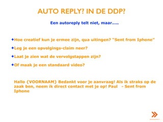AUTO REPLY? IN DE DDP?
Een autoreply telt niet, maar…..
✦Hoe creatief kun je ermee zijn, qua uitingen? “Sent from Iphone”
✦Leg je een opvolgings-claim neer?
✦Laat je zien wat de vervolgstappen zijn?
✦Of maak je een standaard video?
Hallo {VOORNAAM} Bedankt voor je aanvraag! Als ik straks op de
zaak ben, neem ik direct contact met je op! Paul - Sent from
Iphone
 