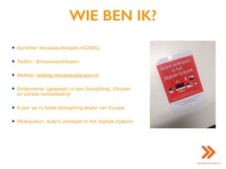 WIE BEN IK?
✦ Oprichter Nieuweautokopen.nl(2005)
✦ Twitter: @nieuweautokopen
✦ Weblog: weblog.nieuweautokopen.nl
✦ Ondernemer (geweest) in een SsangYong, Chrysler
en schade herstelbedrijf
✦ 8 jaar op rij beste SsangYong dealer van Europa
✦ Medeauteur: Auto’s verkopen in het digitale tijdperk
 