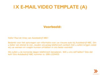 1X E-MAIL VIDEO TEMPLATE (A)
Voorbeeld:
Hallo! Paul de Vries van Autobedrijf ABC!
Bedankt voor het aanvragen van informatie over uw nieuwe auto bij Autobedrijf ABC. Om
u beter van dienst te zijn, zouden wij graag telefonisch contact met u willen krijgen zodat
wij uw wensen en vragen kunnen omzetten in ons beste voorstel!
Wij zullen u de komende dagen telefonisch benaderen. Wilt u ons zelf bellen? Ook dat
kan! Ons Autobedrijf ABC nummer is: 088-1224455
 