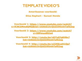 TEMPLATE VIDEO’S
Amerikaanse voorbeeld:
Elisa Kephart - Sunset Honda
Voorbeeld 1: https://www.youtube.com/watch?
v=fCW2iMmdQMQ&list=UUkk61hrQUZIi95mhTafS2ag
Voorbeeld 2: https://www.youtube.com/watch?
v=S9Pmuo8SJa4
Voorbeeld 3: http://youtu.be/sD7x6YgKHbc?
list=UUkk61hrQUZIi95mhTafS2ag
Voorbeeld 4: http://youtu.be/a22lQLwH1Qg?
list=UUkk61hrQUZIi95mhTafS2ag
 