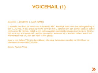 VOICEMAIL (1)
Geachte {_GENDER} {_LAST_NAME}
U spreekt met Paul de Vries van Autobedrijf ABC. Hartelijk dank voor uw belangstelling in
een {_AUTO}. Ik zou graag op korte termijn met u spreken om een aantal speciale acties
met u door te nemen, zodat u een weloverwogen aankoopbeslissing kunt nemen. Hebt u
tijd voor een kort gesprek? Laat het ons weten wanneer wij u kunnen bellen! Komt het
momenteel niet uit, ook dan hoor ik het graag.
Kunt u ons bellen? Wij zijn bereikbaar, elke dag, behoudens zondag tot 18:00uur op
telefoonnummer 088-0301700
Groet, Paul de Vries
 