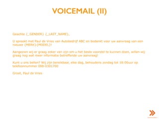VOICEMAIL (II)
Geachte {_GENDER} {_LAST_NAME},
U spreekt met Paul de Vries van Autobedrijf ABC en bedankt voor uw aanvraag van een
nieuwe {MERK}{MODEL}!
Aangezien wij er graag zeker van zijn om u het beste voorstel te kunnen doen, willen wij
graag nog wat meer informatie betreffende uw aanvraag!
Kunt u ons bellen? Wij zijn bereikbaar, elke dag, behoudens zondag tot 18:00uur op
telefoonnummer 088-0301700
Groet, Paul de Vries
 