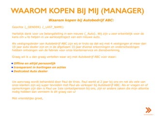WAAROM KOPEN BIJ MIJ (MANAGER)
Waarom kopen bij Autobedrijf ABC:
Geachte {_GENDER} {_LAST_NAME}
Hartelijk dank voor uw belangstelling in een nieuwe {_Auto}. Wij zijn u zeer erkentelijk voor de
kans om u te helpen in uw aankooptraject van een nieuwe auto.
Als vestigingsleider van Autobedrijf ABC zijn wij er trots op dat wij met 4 vestigingen al meer dan
10 jaar auto dealer zijn en in de afgelopen 10 jaar diverse erkenningen en onderscheidingen
hebben ontvangen van de fabriek voor onze klantenservice en dienstverlening.
Graag wil ik u dan graag vertellen waar wij met Autobedrijf ABC voor staan:
• Offline en altijd persoonlijk
• transparant in kortingen en acties
• Dedicated Auto dealer
Uw aanvraag wordt behandeld door Paul de Vries. Paul werkt al 2 jaar bij ons en net als vele van
onze klanten zijn wij super tevreden met Paul als verkoper bij Autobedrijf ABC. Als er vragen en of
opmerkingen zijn dan is Paul uw 1ste contactpersoon bij ons, zijn er andere zaken die mijn attentie
nodig hebben dan verneem ik dit graag van u!
Met vriendelijke groet,
 