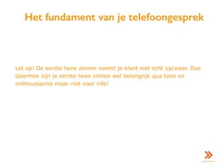 Het fundament van je telefoongesprek
Let op! De eerste twee zinnen neemt je klant niet echt op/waar. Dus
daarmee zijn je eerste twee zinnen wel belangrijk qua toon en
enthousiasme maar niet voor info!
 