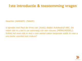 1ste introductie & toestemming vragen
Geachte {AANHEF} {NAAM}
U spreekt met Paul de Vries van {Auto} dealer Autobedrijf ABC. De
reden dat ik u bel is uw aanvraag van een nieuwe {MERK/MODEL}.
Schikt het even dat ik met u een aantal zaken bespreek zodat ik voor u
ons beste voorstel kan maken?
 