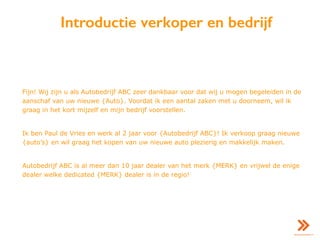 Introductie verkoper en bedrijf
Fijn! Wij zijn u als Autobedrijf ABC zeer dankbaar voor dat wij u mogen begeleiden in de
aanschaf van uw nieuwe {Auto}. Voordat ik een aantal zaken met u doorneem, wil ik
graag in het kort mijzelf en mijn bedrijf voorstellen.
Ik ben Paul de Vries en werk al 2 jaar voor {Autobedrijf ABC}! Ik verkoop graag nieuwe
{auto’s} en wil graag het kopen van uw nieuwe auto plezierig en makkelijk maken.
Autobedrijf ABC is al meer dan 10 jaar dealer van het merk {MERK} en vrijwel de enige
dealer welke dedicated {MERK} dealer is in de regio!
 