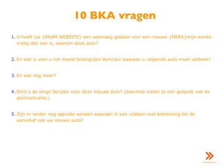 10 BKA vragen
1. U heeft via {NAAM WEBSITE} een aanvraag gedaan voor een nieuwe {MERK}mijn eerste
vraag dan ook is, waarom deze auto?
2. En wat is voor u het meest belangrijke item/acc waaraan u volgende auto moet voldoen?
3. En wat nog meer?
4. Bent u de enige berijder voor deze nieuwe auto? (daarmee creëer je een gesprek wat de
gezinssituatie.)
5. Zijn er verder nog speciale wensen waaraan ik kan voldoen met betrekking tot de
aanschaf van uw nieuwe auto?
 