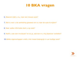 10 BKA vragen
6. Waarom kijkt u nu, naar een nieuwe auto?
7. Wat is voor u de aanleiding geweest om nu naar de auto te kijken?
8. Naar welke informatie bent u op zoek?
9. Heeft u ook een inruilauto? en zo ja, wat kan ik u mij daarover vertellen?
10.Welke eigenschappen vindt u het meest belangrijk in uw huidige auto?
 