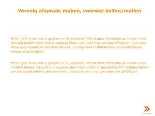 Vervolg afspraak maken, voorstel bellen/mailen
Prima! Wat ik nu voor u ga doen is het volgende! Met al deze informatie ga ik voor u ons
voorstel maken. Deze heb ik vandaag klaar voor u! Kunt u vandaag of morgen naar onze
showroom komen om ons voorstel met u te bespreken? Dan kunnen wij direct ook uw
huidige auto bekijken.
Prima! Wat ik nu voor u ga doen is het volgende! Met al deze informatie ga ik voor u ons
voorstel maken. Deze heb ik vandaag klaar voor u! Kan ik vanmiddag om 16:00uur bellen
om ons voorstel met u door te nemen, of schikt het u morgen beter om 10:00uur?
 