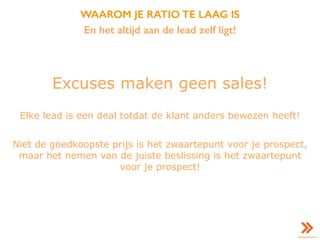 WAAROM JE RATIO TE LAAG IS
En het altijd aan de lead zelf ligt!
Excuses maken geen sales!
Elke lead is een deal totdat de klant anders bewezen heeft!
Niet de goedkoopste prijs is het zwaartepunt voor je prospect,
maar het nemen van de juiste beslissing is het zwaartepunt
voor je prospect!
 