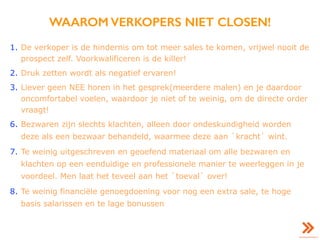 WAAROM VERKOPERS NIET CLOSEN!
1. De verkoper is de hindernis om tot meer sales te komen, vrijwel nooit de
prospect zelf. Voorkwalificeren is de killer!
2. Druk zetten wordt als negatief ervaren!
3. Liever geen NEE horen in het gesprek(meerdere malen) en je daardoor
oncomfortabel voelen, waardoor je niet of te weinig, om de directe order
vraagt!
6. Bezwaren zijn slechts klachten, alleen door ondeskundigheid worden
deze als een bezwaar behandeld, waarmee deze aan `kracht` wint.
7. Te weinig uitgeschreven en geoefend materiaal om alle bezwaren en
klachten op een eenduidige en professionele manier te weerleggen in je
voordeel. Men laat het teveel aan het `toeval` over!
8. Te weinig financiële genoegdoening voor nog een extra sale, te hoge
basis salarissen en te lage bonussen
 