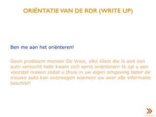 ORIËNTATIE VAN DE RDR (WRITE UP)
Ben me aan het oriënteren!
Geen probleem meneer De Vries, elke klant die ik ooit een
auto verkocht hebt kwam zich eerst oriënteren! Ik zal u een
voorstel maken zodat u thuis in uw eigen omgeving beter de
nieuwe auto kan overwegen wanneer uw over alle informatie
beschikt!
 