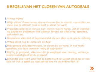 8 REGELS VAN HET CLOSEN VAN AUTODEALS
1.Always Agree
2.Altijd zitten! Presenteren, demonstreren doe je staand, voorstellen en
close doe je zittend! (ook al doet je klant het wel!)
3.Prospects geloven in wat ze zien, niet in wat ze horen. Zet je voorstel
op papier en presenteer het daarna! Tevens zet alles erop! garantie,
pakketten ect.
4.Respecteer elke bod of tegenvoorstel als een stap in de goede richting.
5.Vraag altijd nog 1x extra om de deal!
6.Heb genoeg afsluittechnieken, en closes bij de hand, in het hoofd
geoefend om deze wanneer nodig te gebruiken!
7.Blijf bij je prospect, elke keer dat je wegloopt voor overleg, verlies je
kredietwaardigheid bij de prospect
8.Behandel elke klant alsof het je beste klant is! Geloof altijd dat er een
Sale is! Ook al geeft de lead zelf de ene na de andere RDR af!
 