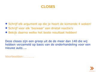 CLOSES
✦ Schrijf elk argument op die je hoort de komende 4 weken!
✦ Schrijf voor elk ‘bezwaar’ een drietal reactie’s
✦ Bekijk daarna welke het beste resultaat hebben!
Deze closes zijn een greep uit de de meer dan 140 die wij
hebben verzameld op basis van de onderhandeling voor een
nieuwe auto…..
Voorbeelden:………….
 