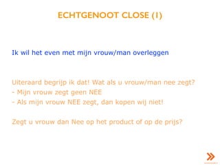 ECHTGENOOT CLOSE (1)
Ik wil het even met mijn vrouw/man overleggen
Uiteraard begrijp ik dat! Wat als u vrouw/man nee zegt?
- Mijn vrouw zegt geen NEE
- Als mijn vrouw NEE zegt, dan kopen wij niet!
Zegt u vrouw dan Nee op het product of op de prijs?
 