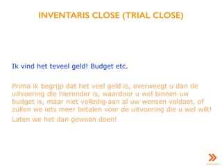 INVENTARIS CLOSE (TRIAL CLOSE)
Ik vind het teveel geld! Budget etc.
Prima ik begrijp dat het veel geld is, overweegt u dan de
uitvoering die hieronder is, waardoor u wel binnen uw
budget is, maar niet volledig aan al uw wensen voldoet, of
zullen we iets meer betalen voor de uitvoering die u wel wilt!
Laten we het dan gewoon doen!
 