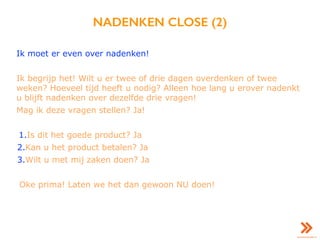 NADENKEN CLOSE (2)
Ik moet er even over nadenken!
Ik begrijp het! Wilt u er twee of drie dagen overdenken of twee
weken? Hoeveel tijd heeft u nodig? Alleen hoe lang u erover nadenkt
u blijft nadenken over dezelfde drie vragen!
Mag ik deze vragen stellen? Ja!
1.Is dit het goede product? Ja
2.Kan u het product betalen? Ja
3.Wilt u met mij zaken doen? Ja
Oke prima! Laten we het dan gewoon NU doen!
 