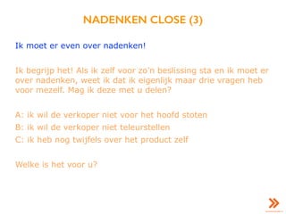 NADENKEN CLOSE (3)
Ik moet er even over nadenken!
Ik begrijp het! Als ik zelf voor zo’n beslissing sta en ik moet er
over nadenken, weet ik dat ik eigenlijk maar drie vragen heb
voor mezelf. Mag ik deze met u delen?
A: ik wil de verkoper niet voor het hoofd stoten
B: ik wil de verkoper niet teleurstellen
C: ik heb nog twijfels over het product zelf
Welke is het voor u?
 