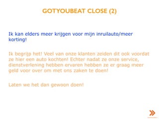 GOTYOUBEAT CLOSE (2)
Ik kan elders meer krijgen voor mijn inruilauto/meer
korting!
Ik begrijp het! Veel van onze klanten zeiden dit ook voordat
ze hier een auto kochten! Echter nadat ze onze service,
dienstverlening hebben ervaren hebben ze er graag meer
geld voor over om met ons zaken te doen!
Laten we het dan gewoon doen!
 