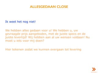 ALLESGEDAAN CLOSE
Ik weet het nog niet!
We hebben alles gedaan voor u! We hebben u, uw
gevraagde prijs aangeboden, met de juiste specs en de
juiste levertijd! Wij hebben aan al uw wensen voldaan! Nu
moet u iets voor mij doen?
Hier tekenen zodat we kunnen overgaan tot levering
 