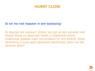 HURRY CLOSE
Ik wil me niet haasten in een beslissing!
Ik begrijp het meneer! Echter wij zijn al een periode met
elkaar bezig en daarvoor heeft u uitgebreid online
onderzoek gedaan naar ons product en ons bedrijf. Deze
beslissing is juist geen gehaaste beslissing! laten we het
gewoon doen!
 