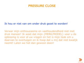PRESSURE CLOSE
Ik hou er niet van om onder druk gezet te worden!
Verwar mijn enthousiasme en vasthoudendheid niet met
druk meneer! Ik weet dat mijn {MERK/MODEL} voor u de
oplossing is voor al uw vragen en het is mijn taak om u
daarvan te overtuigen en ik hoop dat u mij dat niet kwalijk
neemt! Laten we het dan gewoon doen!
 