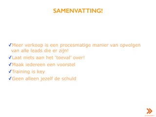 SAMENVATTING!
✓Meer verkoop is een procesmatige manier van opvolgen
van alle leads die er zijn!
✓Laat niets aan het ‘toeval’ over!
✓Maak iedereen een voorstel
✓Training is key
✓Geen alleen jezelf de schuld
 
