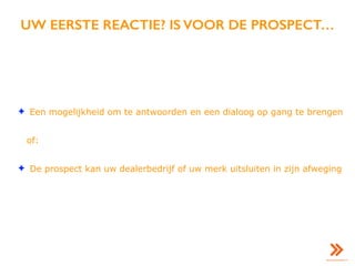 UW EERSTE REACTIE? IS VOOR DE PROSPECT…
✦ Een mogelijkheid om te antwoorden en een dialoog op gang te brengen
of:
✦ De prospect kan uw dealerbedrijf of uw merk uitsluiten in zijn afweging
 