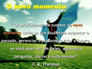 “ Os profissionais de sucesso do novo
 momento serão os que souberem esquecer o
passado, gerenciar o presente e criar o futuro,
    se você quer ser um deles, aprenda a
      perguntar, inovar e surpreender”
                C. K. Prahalad
 