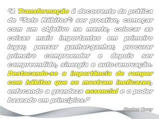 “A Transformação é decorrente da prática
de “Sete Hábitos”: ser proativo, começar
com um objetivo na mente, colocar as
coisas mais importantes em primeiro
lugar, pensar ganhar-ganhar, procurar
primeiro compreender e depois ser
compreendido, sinergia e auto-renovação.
Destacando-se a importância de romper
com hábitos que se mostram ineficazes,
enfocando a grandeza essencial e o poder
baseado em princípios.”
                               Stephen Covey
 