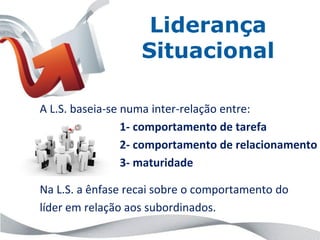 Liderança
                   Situacional

A L.S. baseia-se numa inter-relação entre:
                 1- comportamento de tarefa
                 2- comportamento de relacionamento
                 3- maturidade

Na L.S. a ênfase recai sobre o comportamento do
líder em relação aos subordinados.
 