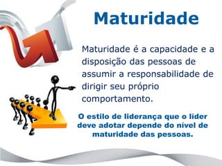 Maturidade
 Maturidade é a capacidade e a
 disposição das pessoas de
 assumir a responsabilidade de
 dirigir seu próprio
 comportamento.

O estilo de liderança que o líder
deve adotar depende do nível de
   maturidade das pessoas.
 