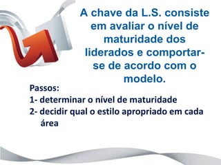 A chave da L.S. consiste
               em avaliar o nível de
                 maturidade dos
             liderados e comportar-
               se de acordo com o
                     modelo.
Passos:
1- determinar o nível de maturidade
2- decidir qual o estilo apropriado em cada
   área
 