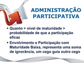 ADMINISTRAÇÃO
             PARTICIPATIVA

 Quanto > nível de maturidade >
  probabilidade de que a participação
  eficaz
 Envolvimento e Participação com
  Maturidade Baixa, representa uma soma
  de ignorância, um cego guia outro cego
 