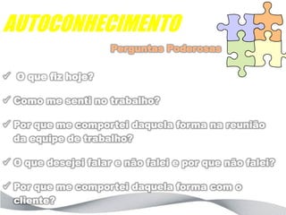 AUTOCONHECIMENTO
                     Perguntas Poderosas

 O que fiz hoje?

 Como me senti no trabalho?

 Por que me comportei daquela forma na reunião
  da equipe de trabalho?

 O que desejei falar e não falei e por que não falei?

 Por que me comportei daquela forma com o
  cliente?
 