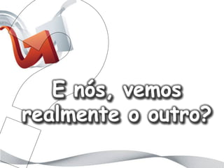 E nós, vemos
realmente o outro?
 