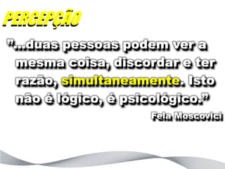 PERCEPÇÃO
”...duas pessoas podem ver a
  mesma coisa, discordar e ter
  razão, simultaneamente. Isto
  não é lógico, é psicológico.”
                     Fela Moscovici
 